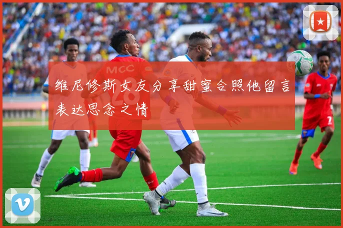 维尼修斯女友分享甜蜜合照他留言表达思念之情