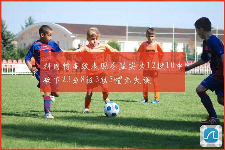 科内特高效表现尽显实力12投10中砍下23分8板3助5帽无失误