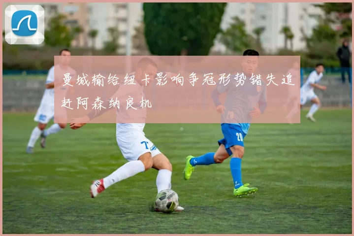 曼城输给纽卡影响争冠形势错失追赶阿森纳良机