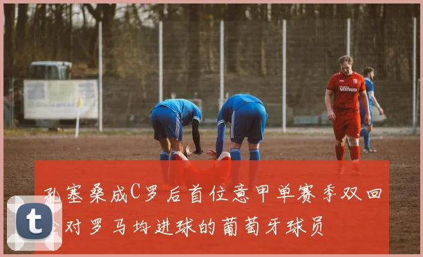 孔塞桑成C罗后首位意甲单赛季双回合对罗马均进球的葡萄牙球员