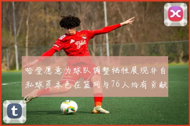 哈登愿意为球队调整牺牲展现非自私球员本色在篮网与76人均有贡献