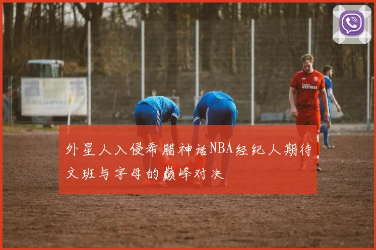 外星人入侵希腊神话NBA经纪人期待文班与字母的巅峰对决