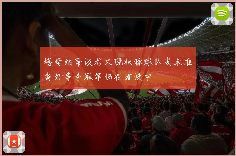 塔奇纳蒂谈尤文现状称球队尚未准备好争夺冠军仍在建设中