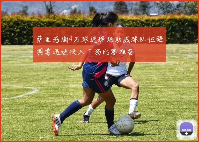 萨里感谢4万球迷现场助威球队但强调需迅速投入下场比赛准备