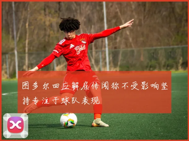 图多尔回应解雇传闻称不受影响坚持专注于球队表现