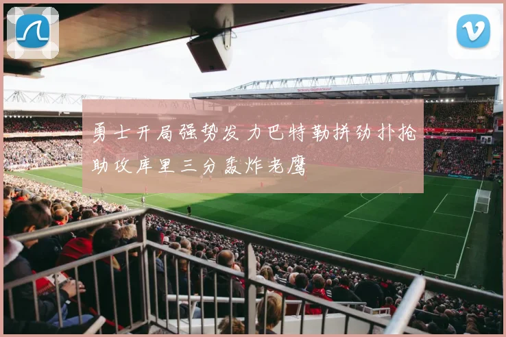 勇士开局强势发力巴特勒拼劲扑抢助攻库里三分轰炸老鹰