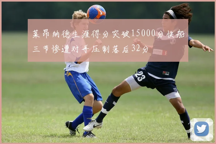 莱昂纳德生涯得分突破15000分快船三节惨遭对手压制落后32分