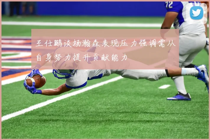 王仕鹏谈杨瀚森表现压力强调需从自身努力提升贡献能力