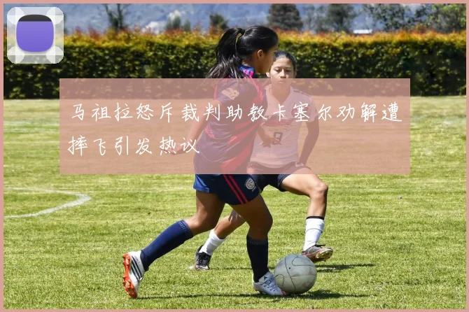 马祖拉怒斥裁判助教卡塞尔劝解遭摔飞引发热议