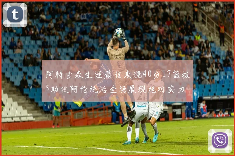 阿特金森生涯最佳表现40分17篮板5助攻阿伦统治全场展现绝对实力