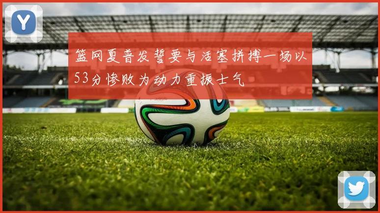 篮网夏普发誓要与活塞拼搏一场以53分惨败为动力重振士气
