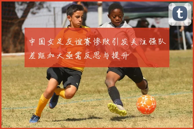 中国女足友谊赛惨败引发关注强队差距加大亟需反思与提升