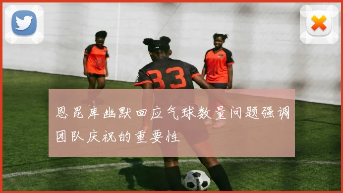 恩昆库幽默回应气球数量问题强调团队庆祝的重要性