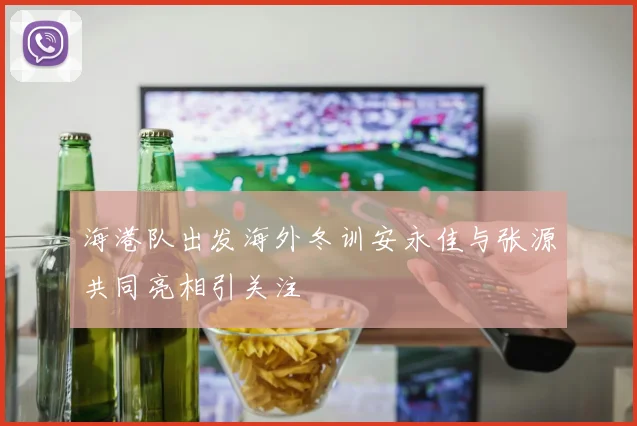 海港队出发海外冬训安永佳与张源共同亮相引关注