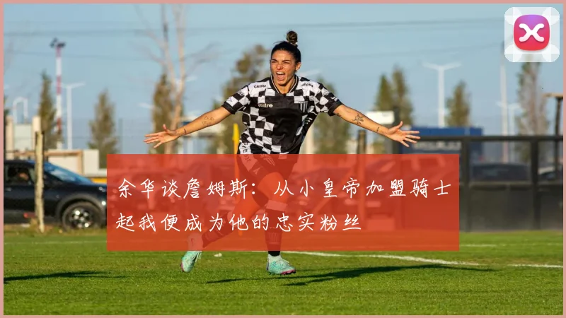 余华谈詹姆斯：从小皇帝加盟骑士起我便成为他的忠实粉丝