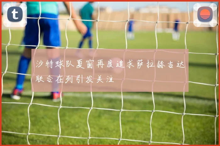 沙特球队夏窗再度追求萨拉赫吉达联合在列引发关注