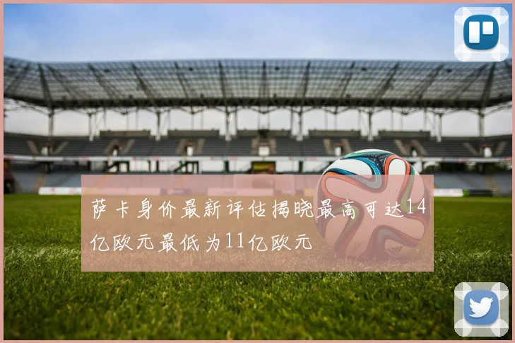 萨卡身价最新评估揭晓最高可达14亿欧元最低为11亿欧元