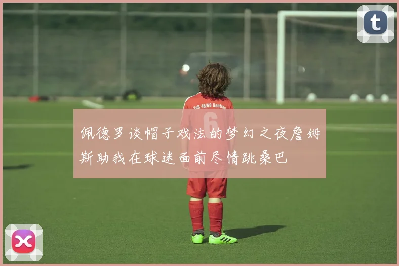 佩德罗谈帽子戏法的梦幻之夜詹姆斯助我在球迷面前尽情跳桑巴