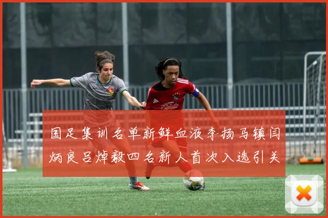 国足集训名单新鲜血液李扬马镇闫炳良吕焯毅四名新人首次入选引关注