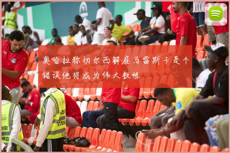 奥哈拉称切尔西解雇马雷斯卡是个错误他将成为伟大教练