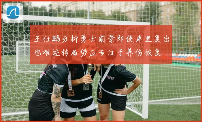 王仕鹏分析勇士前景即使库里复出也难逆转局势应专注于养伤恢复