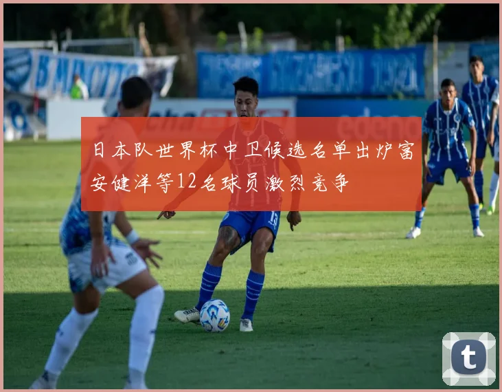 日本队世界杯中卫候选名单出炉富安健洋等12名球员激烈竞争
