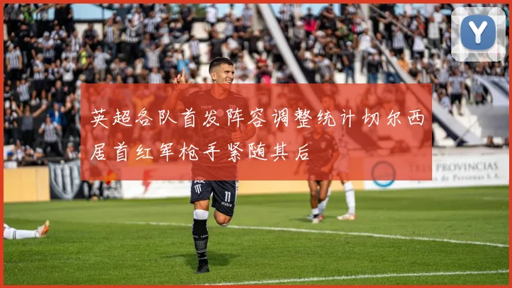 英超各队首发阵容调整统计切尔西居首红军枪手紧随其后