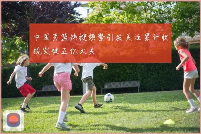 中国男篮热搜频繁引发关注累计收视突破五亿大关