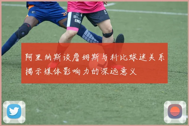 阿里纳斯谈詹姆斯与科比球迷关系揭示媒体影响力的深远意义