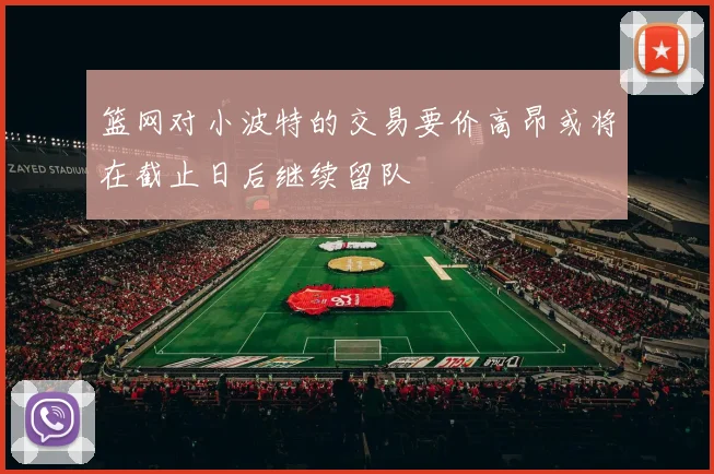 篮网对小波特的交易要价高昂或将在截止日后继续留队