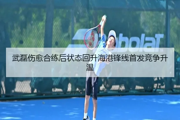 武磊伤愈合练后状态回升海港锋线首发竞争升温（IMSPORTS）